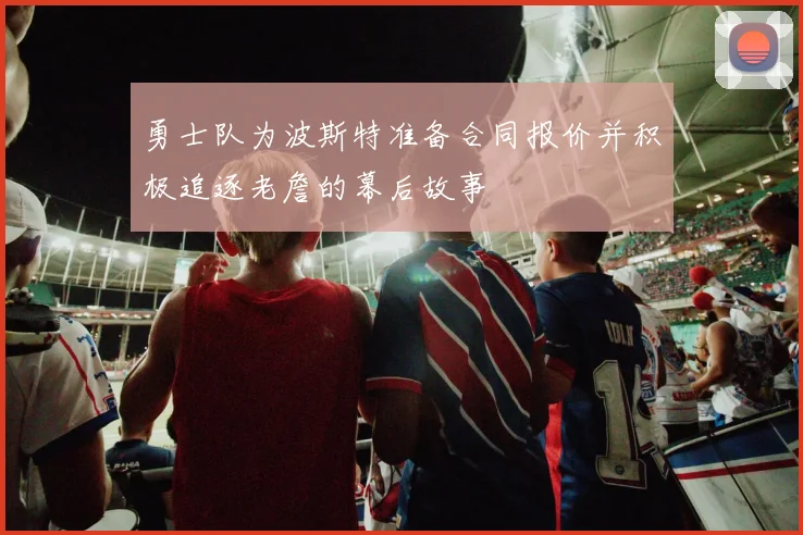 勇士队为波斯特准备合同报价并积极追逐老詹的幕后故事
